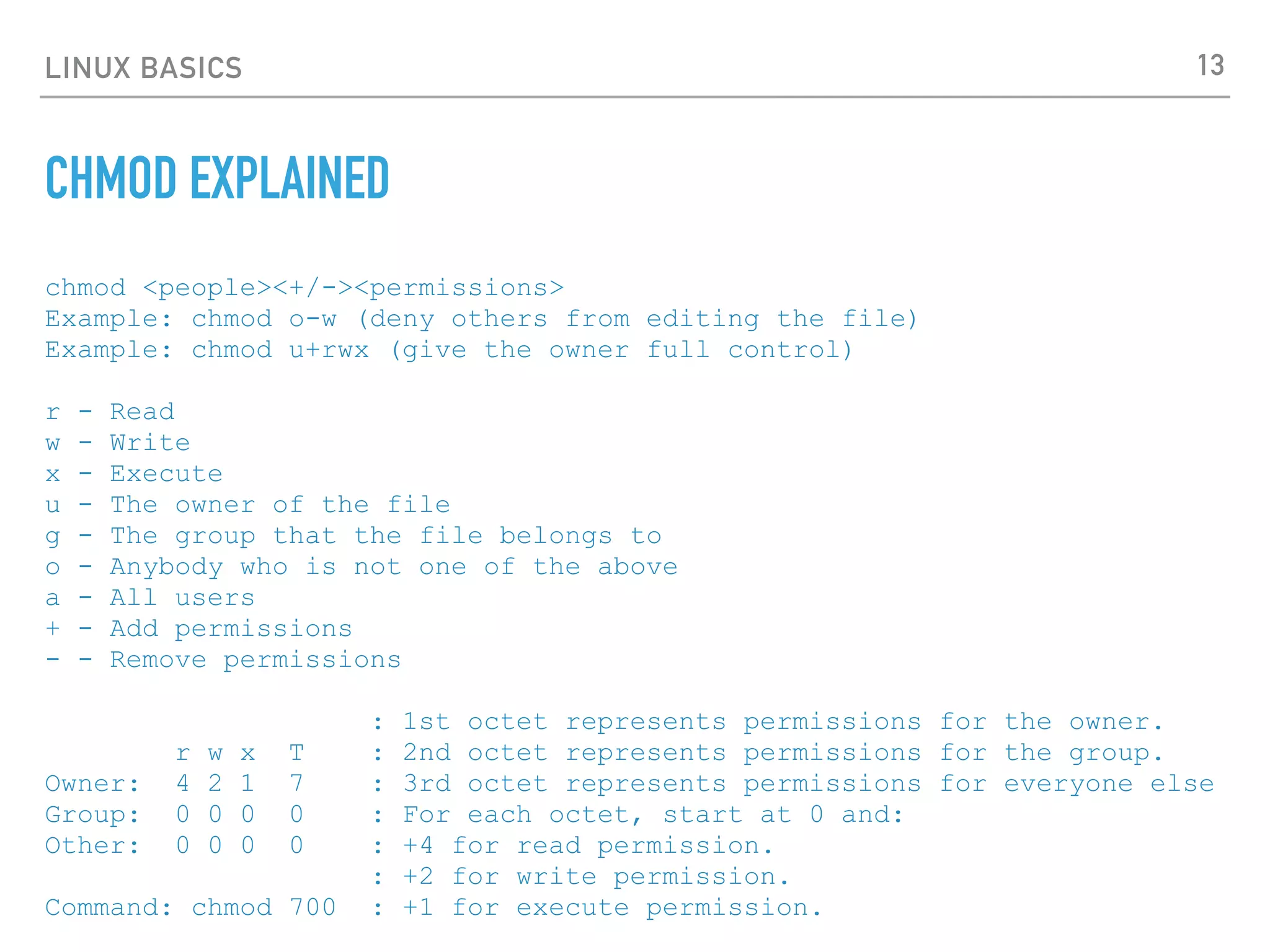 LINUX BASICS
CHMOD EXPLAINED
chmod <people><+/-><permissions>
Example: chmod o-w (deny others from editing the file)
Example: chmod u+rwx (give the owner full control)
r - Read
w - Write
x - Execute
u - The owner of the file
g - The group that the file belongs to
o - Anybody who is not one of the above
a - All users
+ - Add permissions
- - Remove permissions
: 1st octet represents permissions for the owner.
r w x T : 2nd octet represents permissions for the group.
Owner: 4 2 1 7 : 3rd octet represents permissions for everyone else
Group: 0 0 0 0 : For each octet, start at 0 and:
Other: 0 0 0 0 : +4 for read permission.
: +2 for write permission.
Command: chmod 700 : +1 for execute permission.
13
 