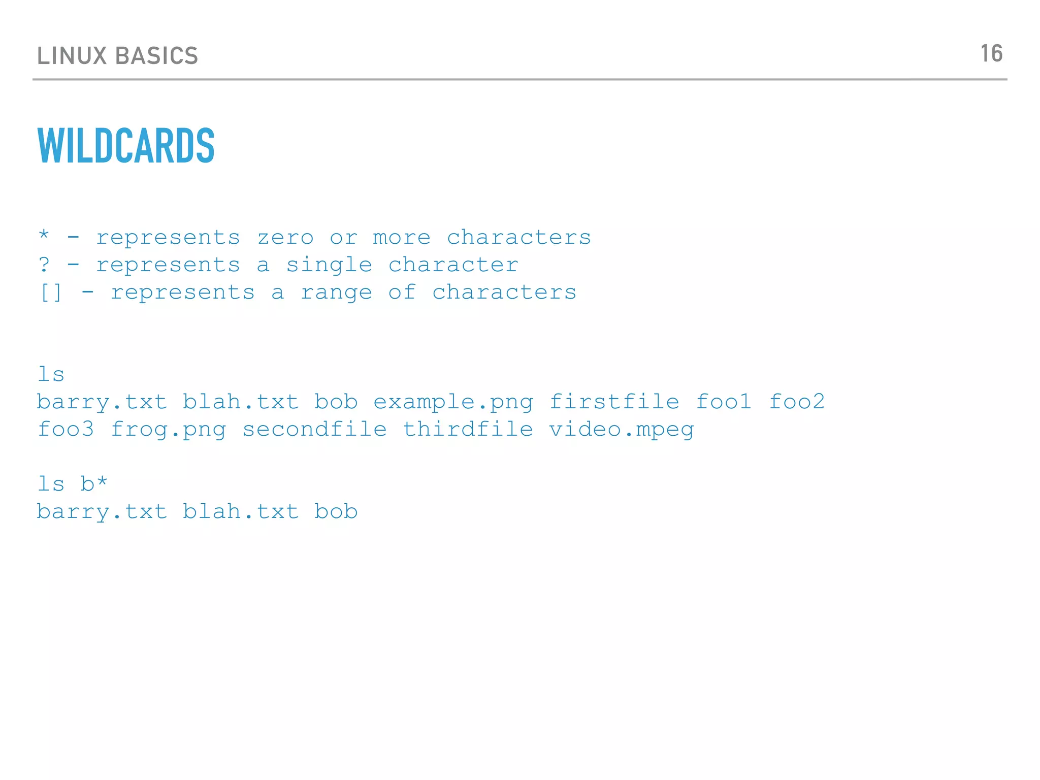 LINUX BASICS
WILDCARDS
* - represents zero or more characters
? - represents a single character
[] - represents a range of characters
ls
barry.txt blah.txt bob example.png firstfile foo1 foo2
foo3 frog.png secondfile thirdfile video.mpeg
ls b*
barry.txt blah.txt bob
16
 