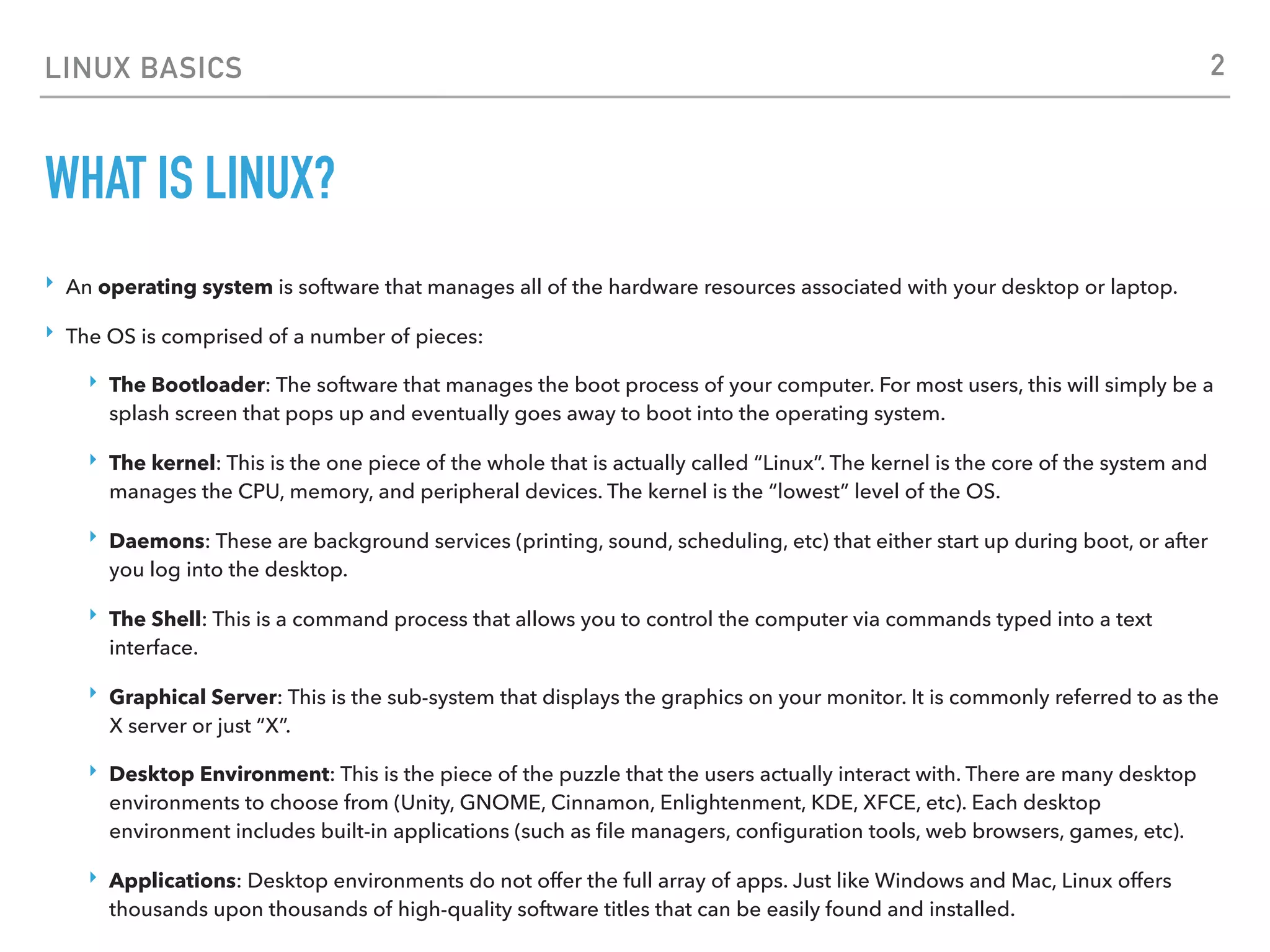 LINUX BASICS
WHAT IS LINUX?
‣ An operating system is software that manages all of the hardware resources associated with your desktop or laptop.
‣ The OS is comprised of a number of pieces:
‣ The Bootloader: The software that manages the boot process of your computer. For most users, this will simply be a
splash screen that pops up and eventually goes away to boot into the operating system.
‣ The kernel: This is the one piece of the whole that is actually called “Linux”. The kernel is the core of the system and
manages the CPU, memory, and peripheral devices. The kernel is the “lowest” level of the OS.
‣ Daemons: These are background services (printing, sound, scheduling, etc) that either start up during boot, or after
you log into the desktop.
‣ The Shell: This is a command process that allows you to control the computer via commands typed into a text
interface.
‣ Graphical Server: This is the sub-system that displays the graphics on your monitor. It is commonly referred to as the
X server or just “X”.
‣ Desktop Environment: This is the piece of the puzzle that the users actually interact with. There are many desktop
environments to choose from (Unity, GNOME, Cinnamon, Enlightenment, KDE, XFCE, etc). Each desktop
environment includes built-in applications (such as ﬁle managers, conﬁguration tools, web browsers, games, etc).
‣ Applications: Desktop environments do not offer the full array of apps. Just like Windows and Mac, Linux offers
thousands upon thousands of high-quality software titles that can be easily found and installed.
2
 