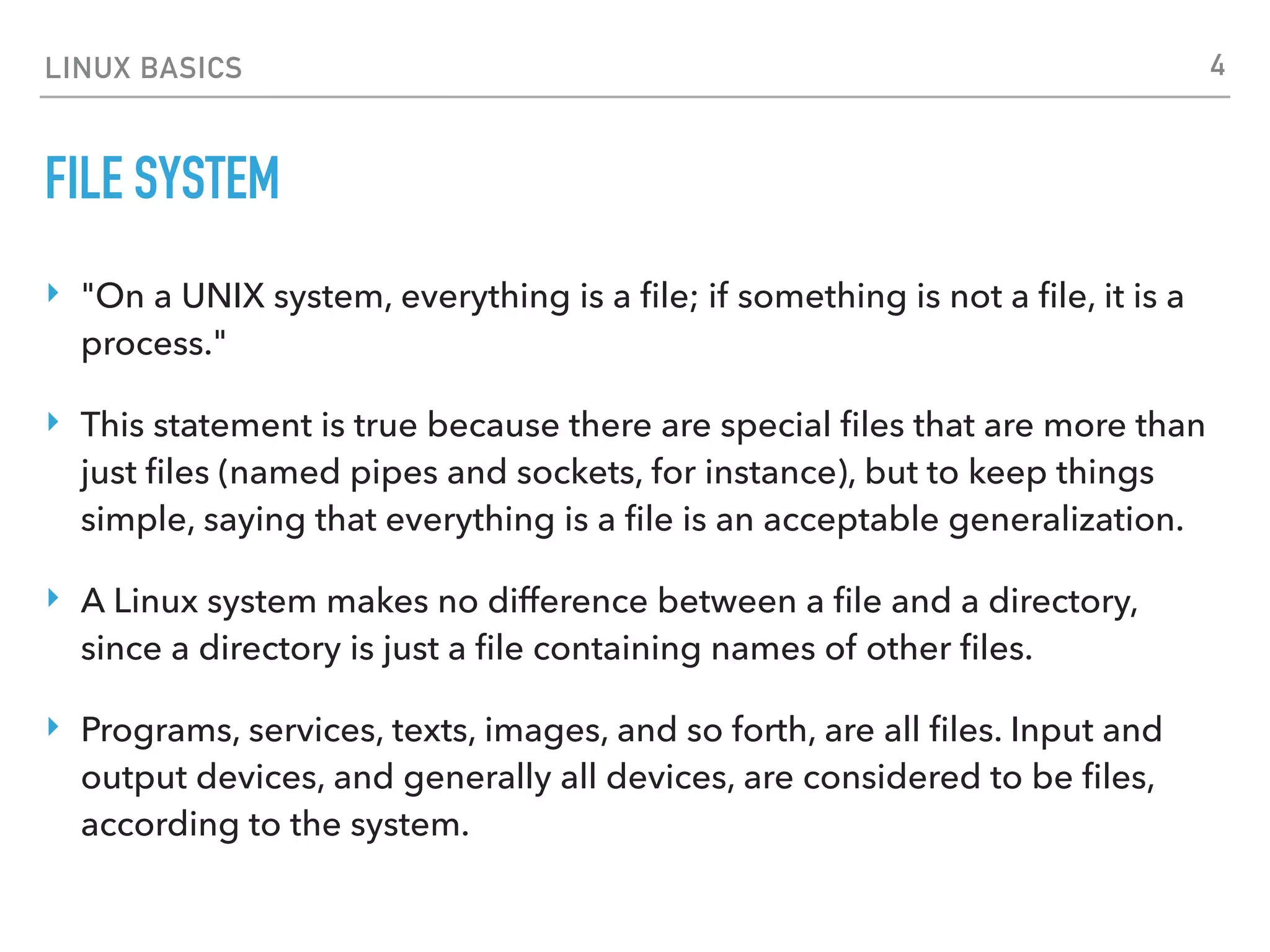 LINUX BASICS
FILE SYSTEM
‣ "On a UNIX system, everything is a ﬁle; if something is not a ﬁle, it is a
process."
‣ This statement is true because there are special ﬁles that are more than
just ﬁles (named pipes and sockets, for instance), but to keep things
simple, saying that everything is a ﬁle is an acceptable generalization.
‣ A Linux system makes no difference between a ﬁle and a directory,
since a directory is just a ﬁle containing names of other ﬁles.
‣ Programs, services, texts, images, and so forth, are all ﬁles. Input and
output devices, and generally all devices, are considered to be ﬁles,
according to the system.
4
 