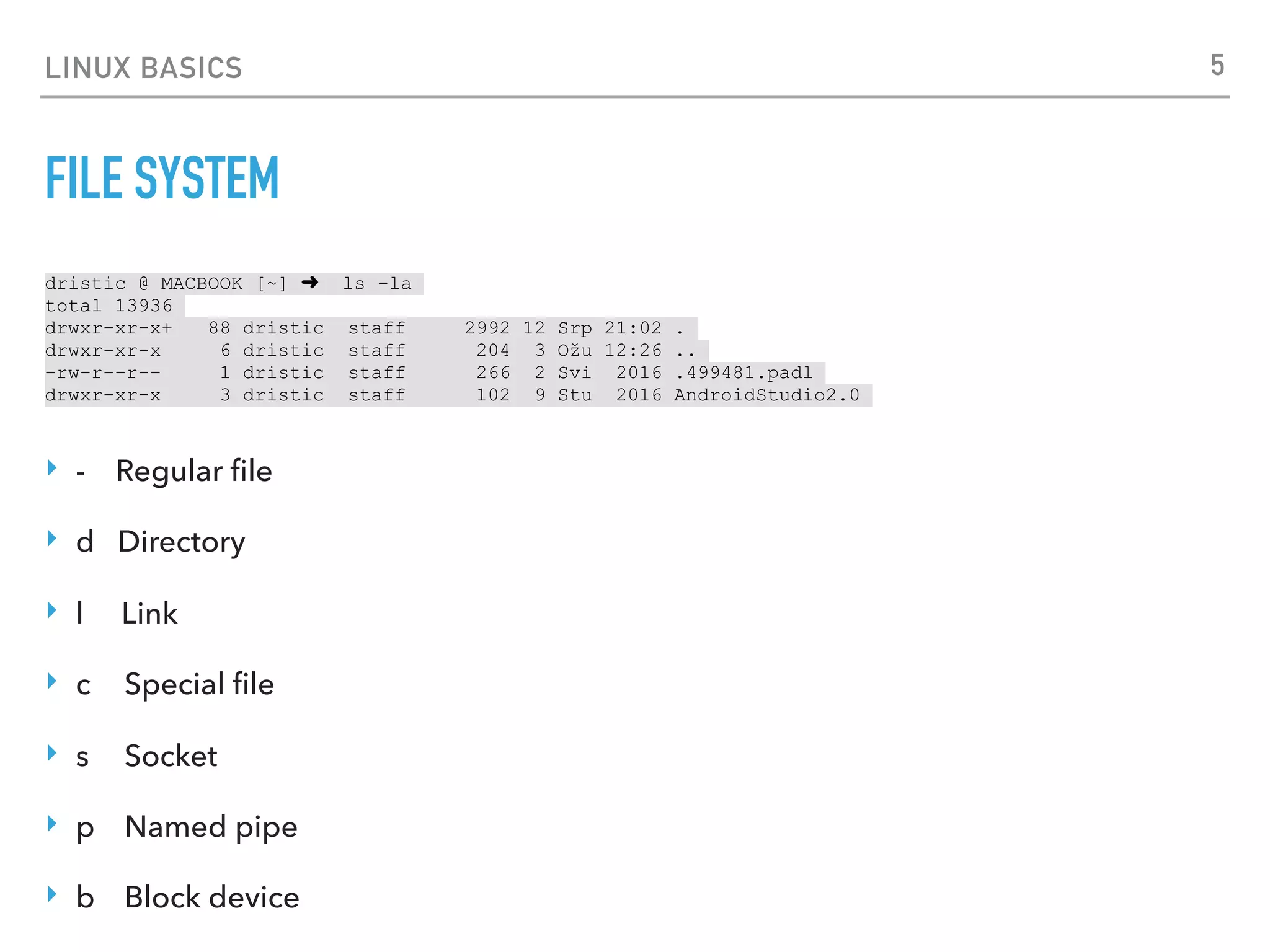 LINUX BASICS
FILE SYSTEM
dristic @ MACBOOK [~] ➜ ls -la
total 13936
drwxr-xr-x+ 88 dristic staff 2992 12 Srp 21:02 .
drwxr-xr-x 6 dristic staff 204 3 Ožu 12:26 ..
-rw-r--r-- 1 dristic staff 266 2 Svi 2016 .499481.padl
drwxr-xr-x 3 dristic staff 102 9 Stu 2016 AndroidStudio2.0
‣ - Regular ﬁle
‣ d Directory
‣ l Link
‣ c Special ﬁle
‣ s Socket
‣ p Named pipe
‣ b Block device
5
 
