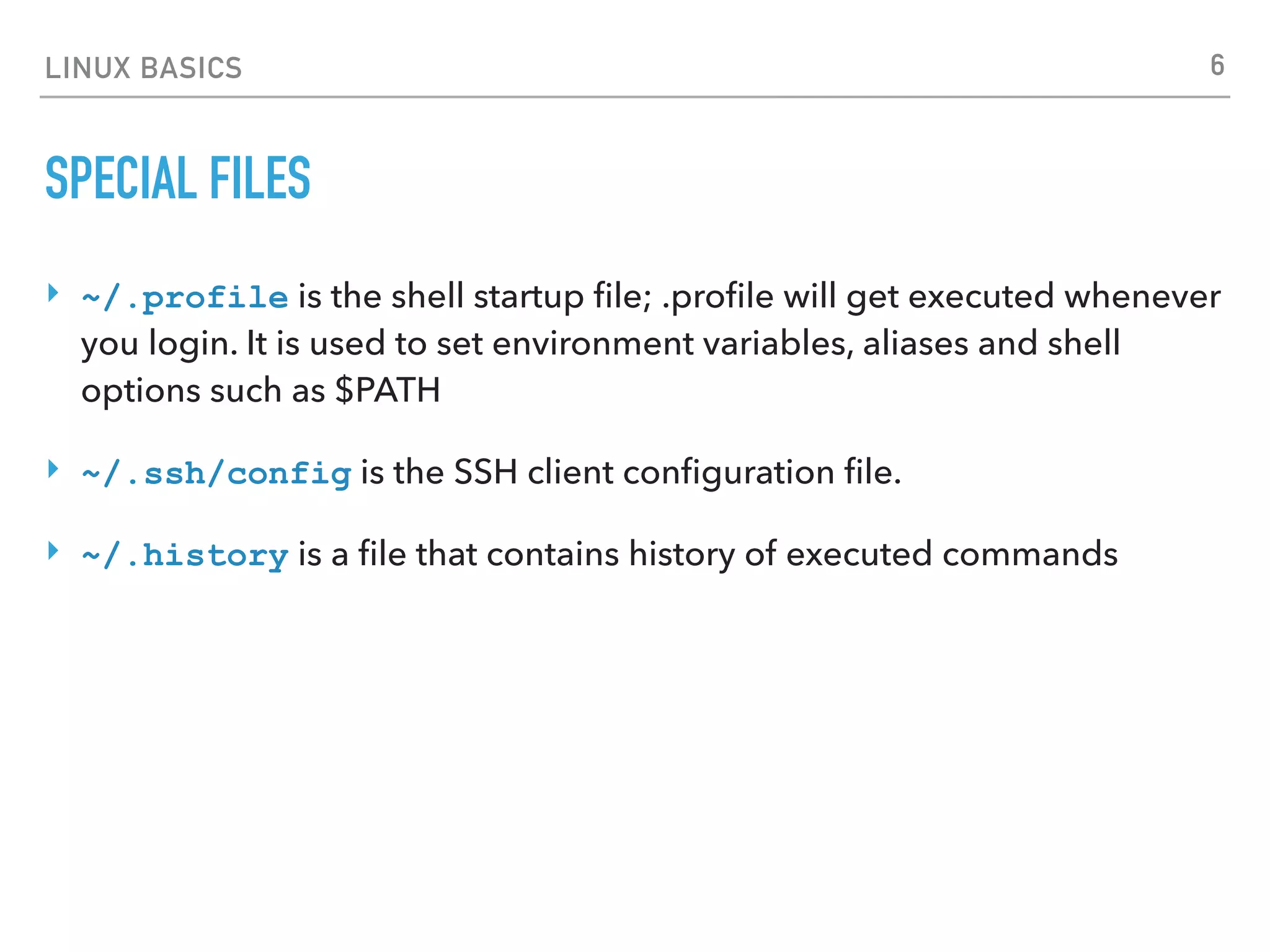 LINUX BASICS
SPECIAL FILES
‣ ~/.profile is the shell startup ﬁle; .proﬁle will get executed whenever
you login. It is used to set environment variables, aliases and shell
options such as $PATH
‣ ~/.ssh/config is the SSH client conﬁguration ﬁle.
‣ ~/.history is a ﬁle that contains history of executed commands
6
 