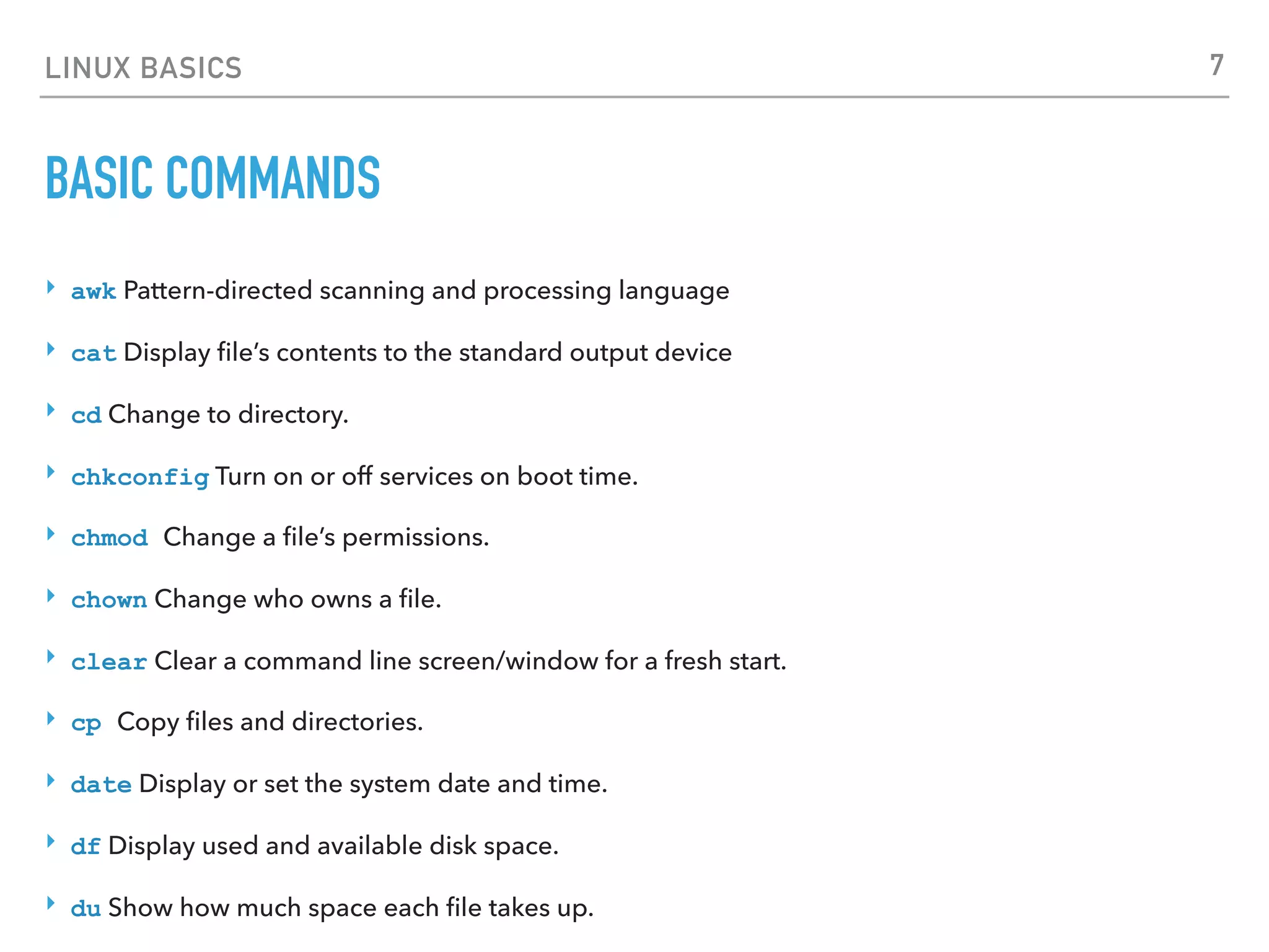 LINUX BASICS
BASIC COMMANDS
‣ awk Pattern-directed scanning and processing language
‣ cat Display ﬁle’s contents to the standard output device
‣ cd Change to directory.
‣ chkconfig Turn on or off services on boot time.
‣ chmod Change a ﬁle’s permissions.
‣ chown Change who owns a ﬁle.
‣ clear Clear a command line screen/window for a fresh start.
‣ cp Copy ﬁles and directories.
‣ date Display or set the system date and time.
‣ df Display used and available disk space.
‣ du Show how much space each ﬁle takes up.
7
 