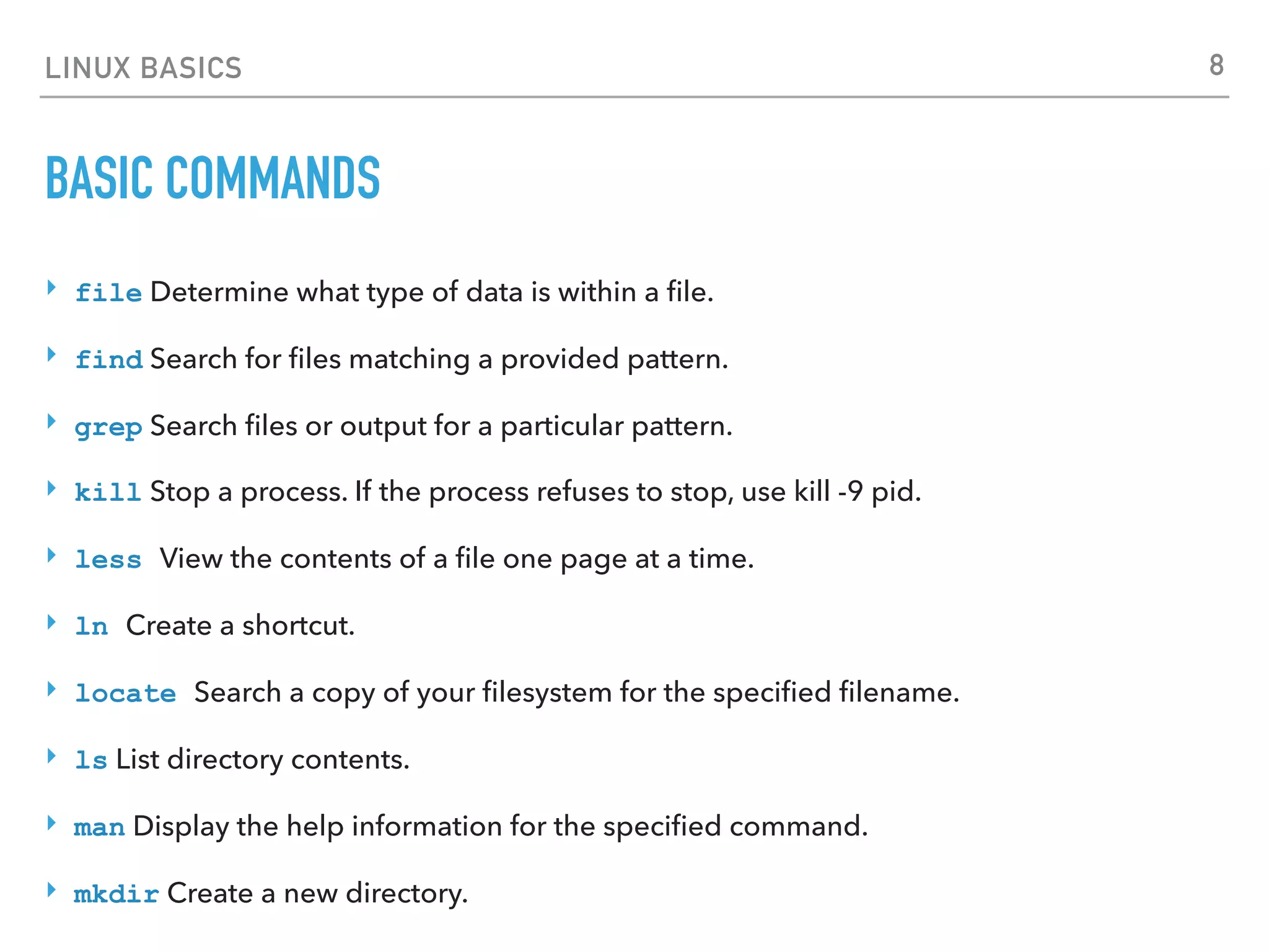 LINUX BASICS
BASIC COMMANDS
‣ file Determine what type of data is within a ﬁle.
‣ find Search for ﬁles matching a provided pattern.
‣ grep Search ﬁles or output for a particular pattern.
‣ kill Stop a process. If the process refuses to stop, use kill -9 pid.
‣ less View the contents of a ﬁle one page at a time.
‣ ln Create a shortcut.
‣ locate Search a copy of your ﬁlesystem for the speciﬁed ﬁlename.
‣ ls List directory contents.
‣ man Display the help information for the speciﬁed command.
‣ mkdir Create a new directory.
8
 