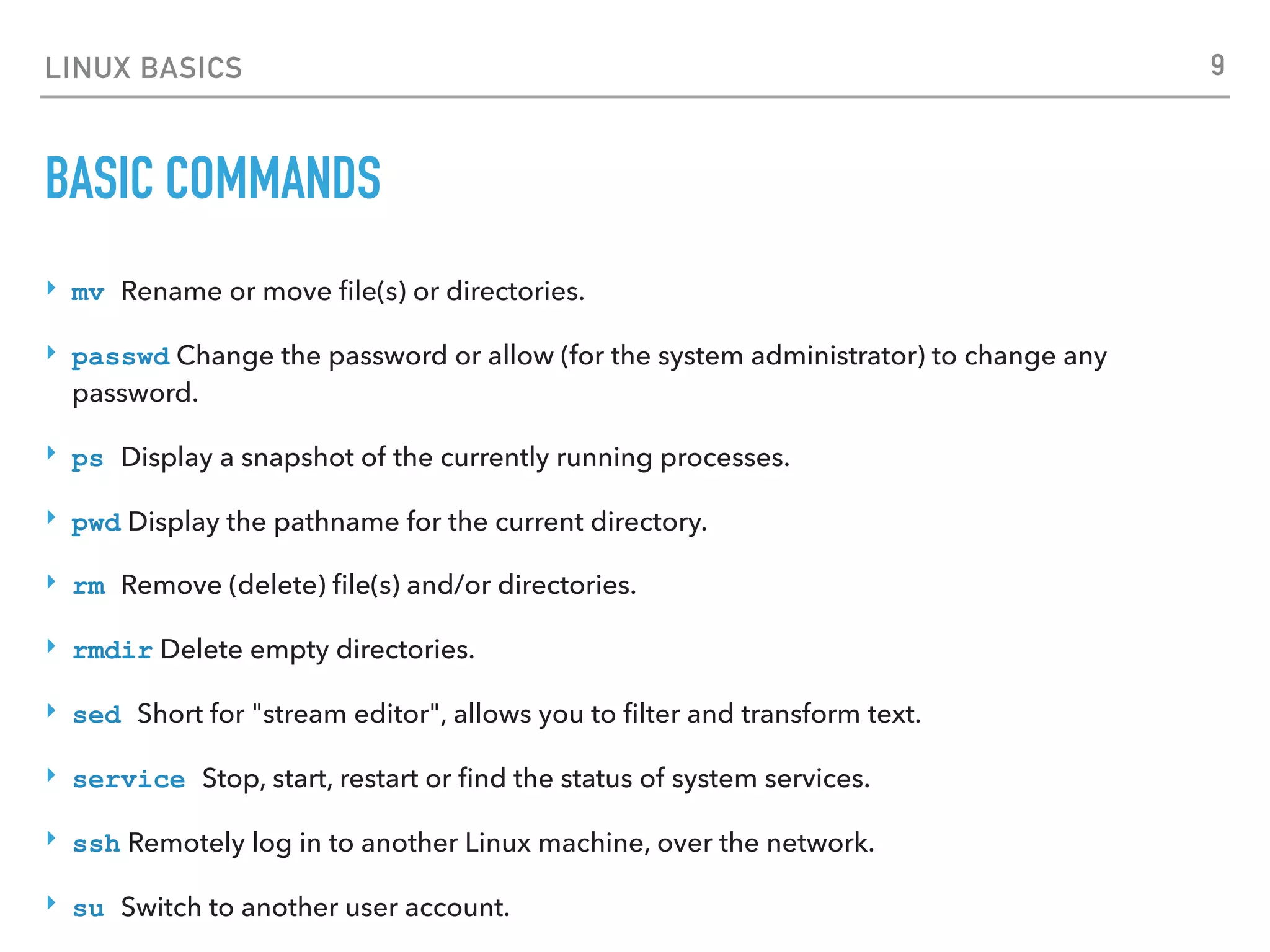 LINUX BASICS
BASIC COMMANDS
‣ mv Rename or move ﬁle(s) or directories.
‣ passwd Change the password or allow (for the system administrator) to change any
password.
‣ ps Display a snapshot of the currently running processes.
‣ pwd Display the pathname for the current directory.
‣ rm Remove (delete) ﬁle(s) and/or directories.
‣ rmdir Delete empty directories.
‣ sed Short for "stream editor", allows you to ﬁlter and transform text.
‣ service Stop, start, restart or ﬁnd the status of system services.
‣ ssh Remotely log in to another Linux machine, over the network.
‣ su Switch to another user account.
9
 