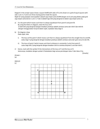 17. Loci In Two Dimensions
Diagram in the answer space shows a square KLMN with sides of 6 units drawn on a grid of equal squares with
side 1 unit. X, Y and Z are three moving points inside the square.
Rajah di ruang jawapan menunjukkan sebuah segi empat sama KLMN dengan sisi 6 unit yang dilukis pada grid
segi empat sama bersisi 1 unit. X, Y dan Z adalah tiga titik yang bergerak di dalam segi empat sama itu.
a) X is the point which moves such that it is always equidistant from point K and point M.
By using the letters in diagram, state the locus of X.
X ialah titik yang bergerak dengan keadaan jaraknya adalah sentiasa sama dari titik K dan titik M.
Dengan menggunakan huruf di dalam rajah, nyatakan lokus bagi X.
b) On diagram, draw
Pada rajah, lukis
i) The locus of the point Y which moves such that it is always equidistant from the straight lines KL and KN,
Lokus bagi Y yang bergerak dengan keadaan jaraknya adalah sentiasa sama dari garis lurus KL dan KN,
ii) The locus of point Z which moves such that its distance is constantly 2 units from point P,
Lokus bagi titik Z yang bergerak dengan keadaan titik itu sentiasa berjarak 2 unit dari titik P,
c) Hence, mark with the symbol ⊗ the intersections of the locus of Y and the locus of Z.
Seterusnya, tandakan dengan symbol ⊗ kedudukan bagi semua persilangan lokus Y dan lokus Z itu.
[5marks]
Answer :
(a)
(b)(i),(ii)
(c)
Khairunnasri Abdul Rashid 5
•
P
N M
LK
 