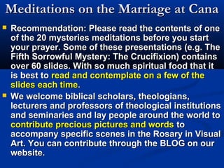 Meditations on the Marriage at Cana
   Recommendation: Please read the contents of one
    of the 20 mysteries meditations before you start
    your prayer. Some of these presentations (e.g. The
    Fifth Sorrowful Mystery: The Crucifixion) contains
    over 60 slides. With so much spiritual food that it
    is best to read and contemplate on a few of the
    slides each time.
   We welcome biblical scholars, theologians,
    lecturers and professors of theological institutions
    and seminaries and lay people around the world to
    contribute precious pictures and words to
    accompany specific scenes in the Rosary in Visual
    Art. You can contribute through the BLOG on our
    website.
 
