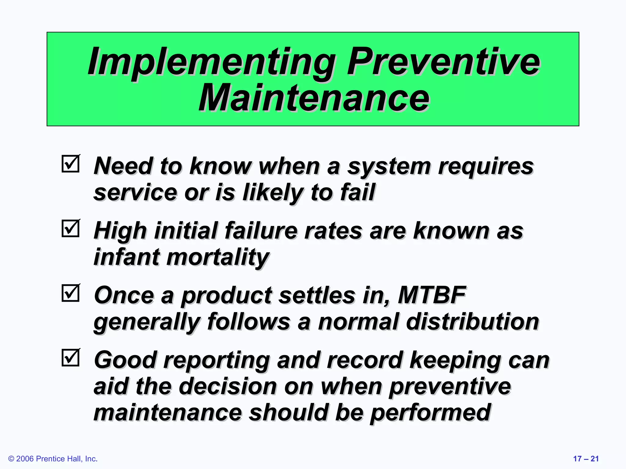 Implementing Preventive Maintenance Need to know when a system requires service or is likely to fail High initial failure rates are known as infant mortality Once a product settles in, MTBF generally follows a normal distribution Good reporting and record keeping can aid the decision on when preventive maintenance should be performed 
