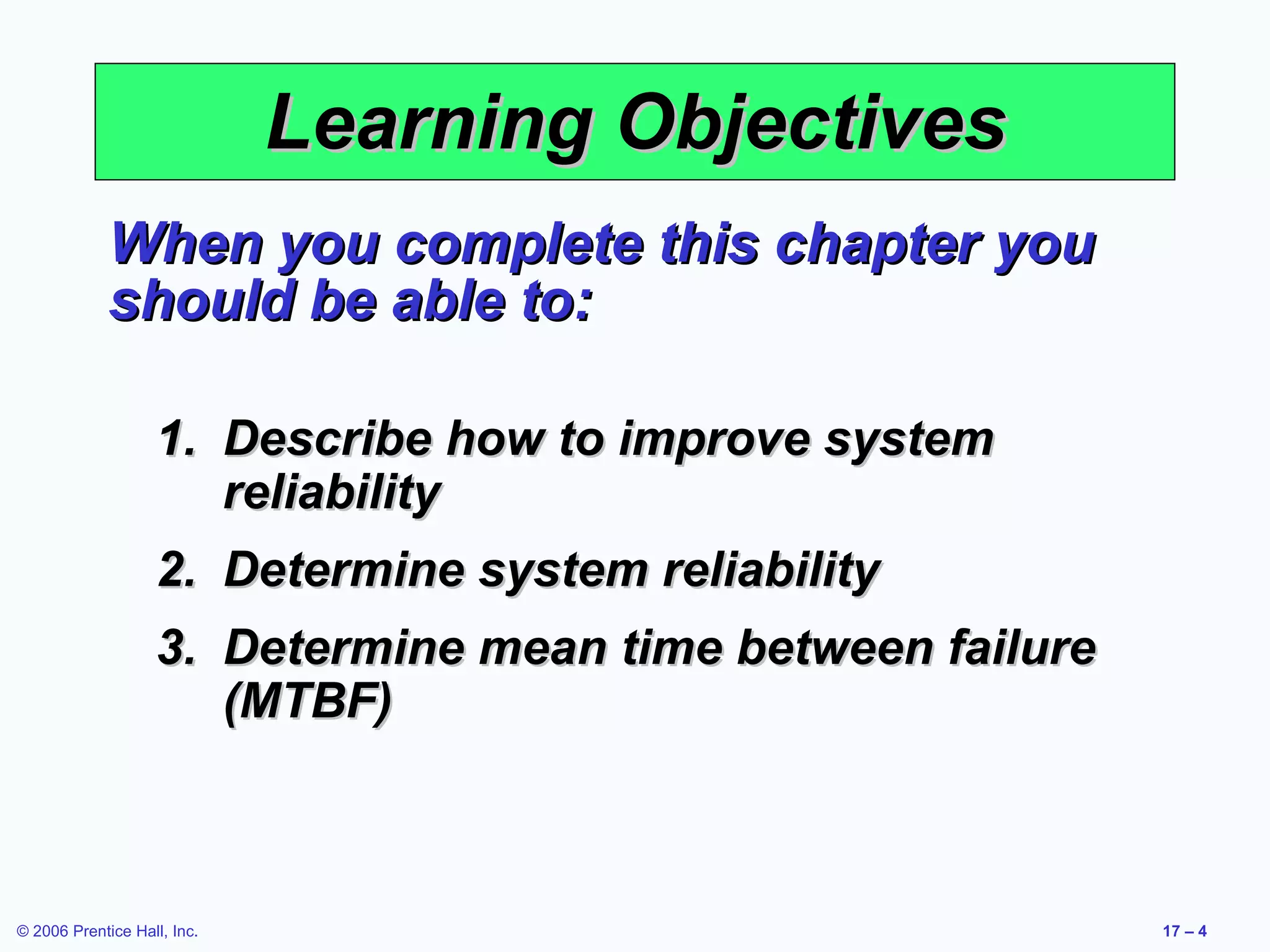Learning Objectives When you complete this chapter you should be able to: Describe how to improve system reliability Determine system reliability Determine mean time between failure (MTBF) 