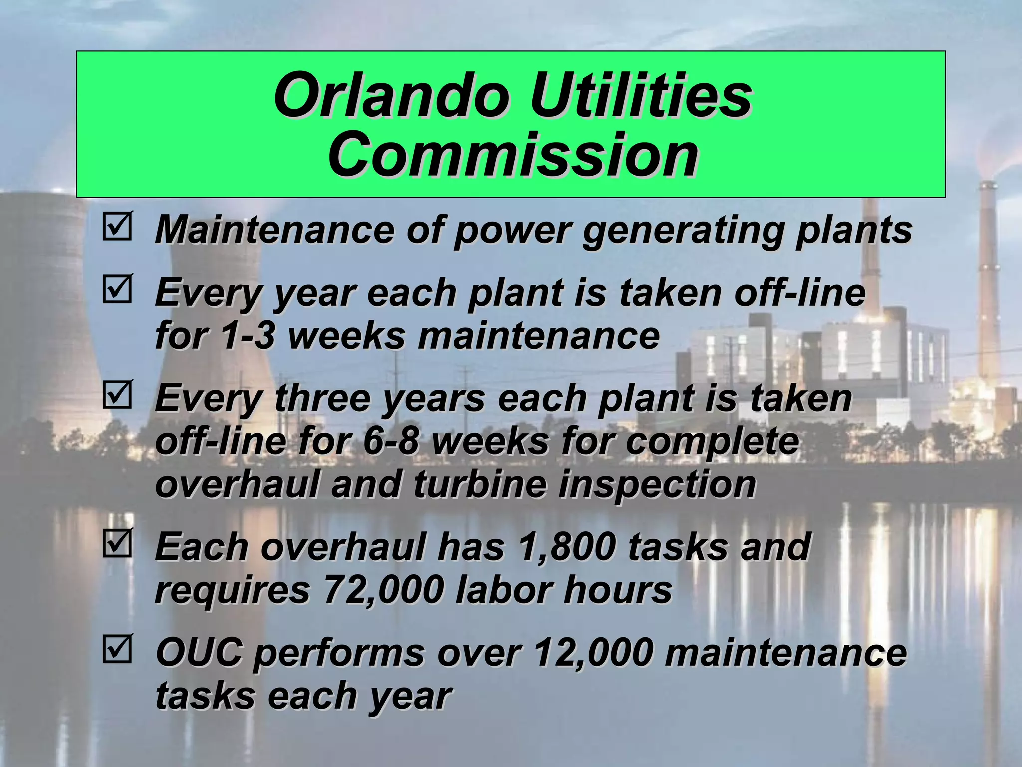 Orlando Utilities Commission Maintenance of power generating plants Every year each plant is taken off-line for 1-3 weeks maintenance Every three years each plant is taken off-line for 6-8 weeks for complete overhaul and turbine inspection Each overhaul has 1,800 tasks and requires 72,000 labor hours OUC performs over 12,000 maintenance tasks each year 