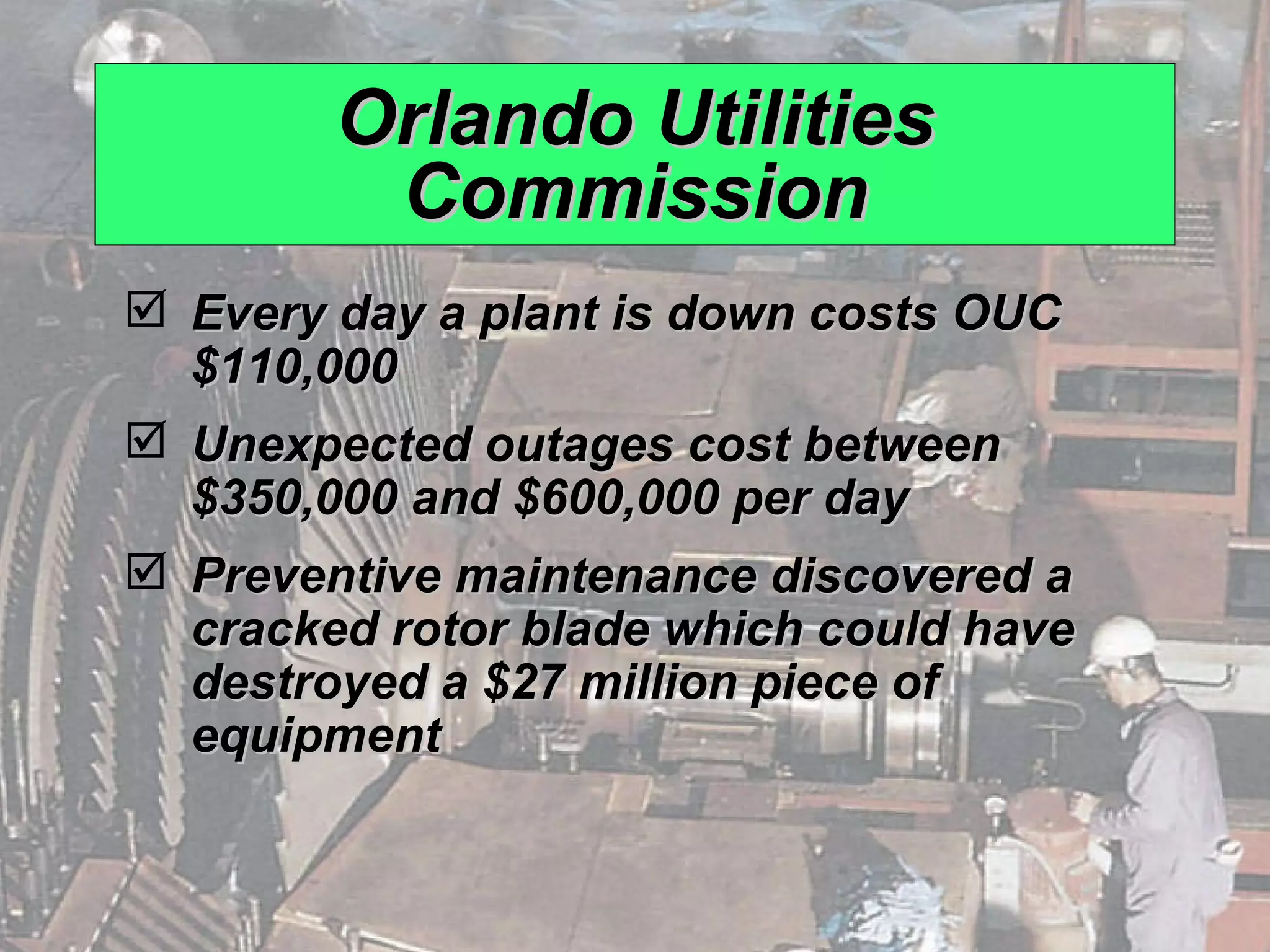 Orlando Utilities Commission Every day a plant is down costs OUC $110,000 Unexpected outages cost between $350,000 and $600,000 per day Preventive maintenance discovered a cracked rotor blade which could have destroyed a $27 million piece of equipment 
