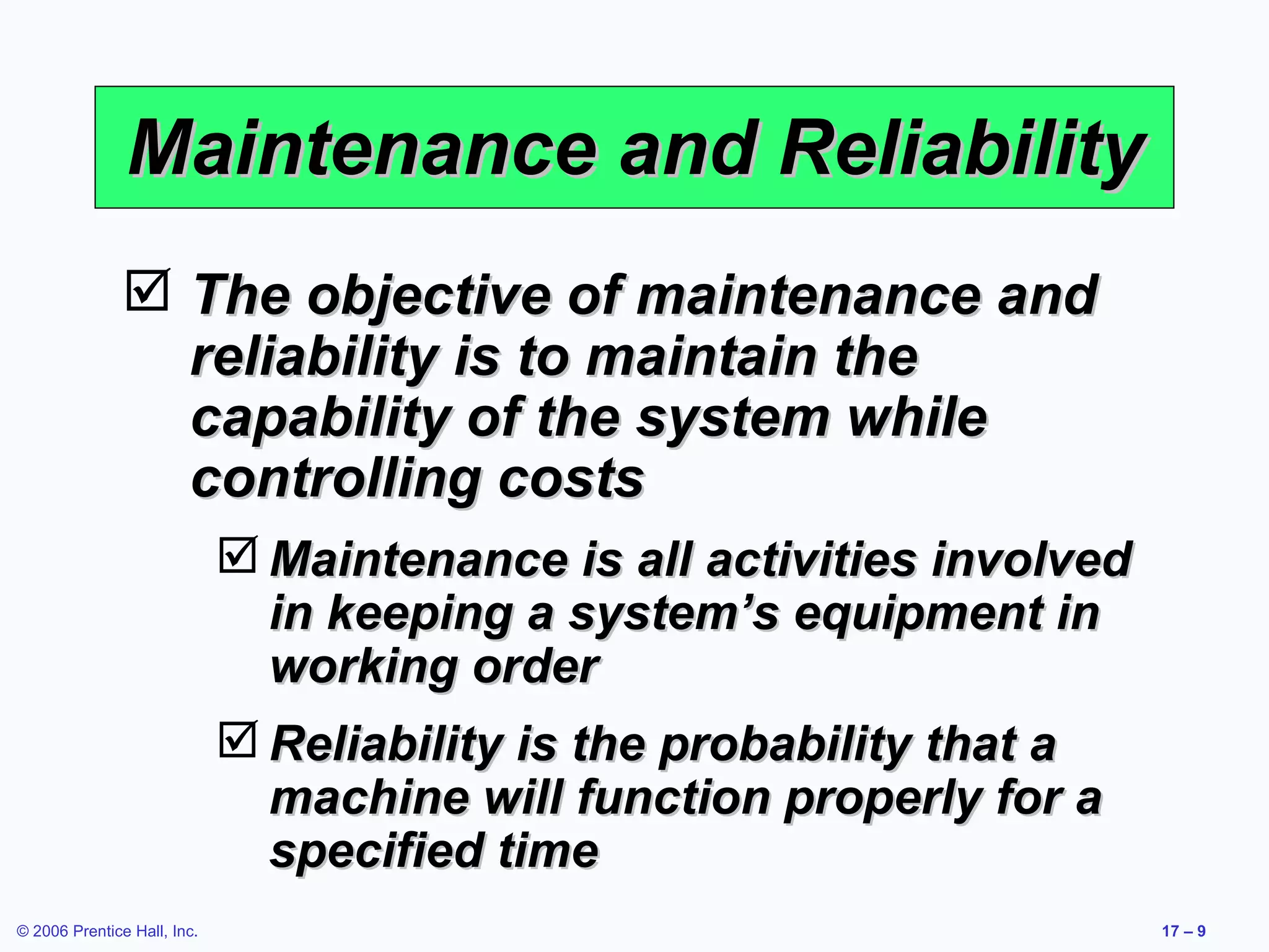 Maintenance and Reliability The objective of maintenance and reliability is to maintain the capability of the system while controlling costs Maintenance is all activities involved in keeping a system’s equipment in working order Reliability is the probability that a machine will function properly for a specified time 