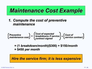 Maintenance Cost Example Compute the cost of preventive maintenance = (1  breakdown/month )($300) + $150 /month = $450  per month Hire the service firm; it is less expensive Preventive maintenance cost Cost of expected breakdowns if service contract signed Cost of  service contract = + 