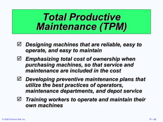 Total Productive Maintenance (TPM) Designing machines that are reliable, easy to operate, and easy to maintain Emphasizing total cost of ownership when purchasing machines, so that service and maintenance are included in the cost Developing preventive maintenance plans that utilize the best practices of operators, maintenance departments, and depot service Training workers to operate and maintain their own machines 