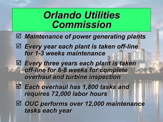 Orlando Utilities Commission Maintenance of power generating plants Every year each plant is taken off-line for 1-3 weeks maintenance Every three years each plant is taken off-line for 6-8 weeks for complete overhaul and turbine inspection Each overhaul has 1,800 tasks and requires 72,000 labor hours OUC performs over 12,000 maintenance tasks each year 