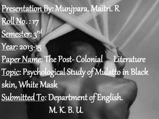 Presentation By: Munjpara. Maitri. R 
Roll No. : 17 
Semester: 3rd 
Year: 2013-15 
Paper Name: The Post- Colonial Literature 
Topic: Psychological Study of Mulatto in Black 
skin, White Mask 
Submitted To: Department of English. 
M. K. B. U. 
 