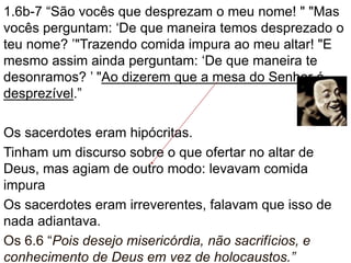 1.6b-7 “São vocês que desprezam o meu nome! " "Mas
vocês perguntam: ‘De que maneira temos desprezado o
teu nome? ’"Trazendo comida impura ao meu altar! "E
mesmo assim ainda perguntam: ‘De que maneira te
desonramos? ’ "Ao dizerem que a mesa do Senhor é
desprezível.”
Os sacerdotes eram hipócritas.
Tinham um discurso sobre o que ofertar no altar de
Deus, mas agiam de outro modo: levavam comida
impura
Os sacerdotes eram irreverentes, falavam que isso de
nada adiantava.
Os 6.6 “Pois desejo misericórdia, não sacrifícios, e
conhecimento de Deus em vez de holocaustos.”
 