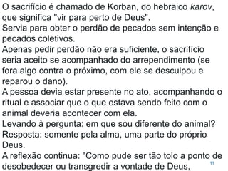 11
O sacrifício é chamado de Korban, do hebraico karov,
que significa "vir para perto de Deus".
Servia para obter o perdão de pecados sem intenção e
pecados coletivos.
Apenas pedir perdão não era suficiente, o sacrifício
seria aceito se acompanhado do arrependimento (se
fora algo contra o próximo, com ele se desculpou e
reparou o dano).
A pessoa devia estar presente no ato, acompanhando o
ritual e associar que o que estava sendo feito com o
animal deveria acontecer com ela.
Levando à pergunta: em que sou diferente do animal?
Resposta: somente pela alma, uma parte do próprio
Deus.
A reflexão continua: "Como pude ser tão tolo a ponto de
desobedecer ou transgredir a vontade de Deus,
 