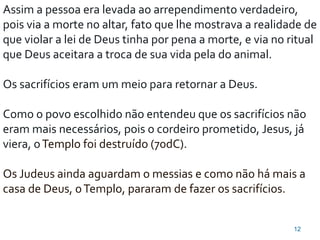 12
Assim a pessoa era levada ao arrependimento verdadeiro,
pois via a morte no altar, fato que lhe mostrava a realidade de
que violar a lei de Deus tinha por pena a morte, e via no ritual
que Deus aceitara a troca de sua vida pela do animal.
Os sacrifícios eram um meio para retornar a Deus.
Como o povo escolhido não entendeu que os sacrifícios não
eram mais necessários, pois o cordeiro prometido, Jesus, já
viera, oTemplo foi destruído (70dC).
Os Judeus ainda aguardam o messias e como não há mais a
casa de Deus, oTemplo, pararam de fazer os sacrifícios.
 