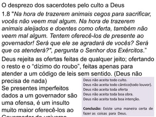 O desprezo dos sacerdotes pelo culto a Deus
1.8 "Na hora de trazerem animais cegos para sacrificar,
vocês não veem mal algum. Na hora de trazerem
animais aleijados e doentes como oferta, também não
veem mal algum. Tentem oferecê-los de presente ao
governador! Será que ele se agradará de vocês? Será
que os atenderá?", pergunta o Senhor dos Exércitos.”
Deus rejeita as ofertas feitas de qualquer jeito; ofertando
o resto e o “dízimo do roubo”, feitas apenas para
atender a um código de leis sem sentido. (Deus não
precisa de nada)
Se presentes imperfeitos
dados a um governador são
uma ofensa, é um insulto
muito maior oferecê-los ao
 
