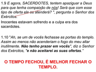 1.9 E agora, SACERDOTES, tentem apaziguar a Deus
para que tenha compaixão de nós! Será que com esse
tipo de oferta ele os atenderá? ", pergunta o Senhor dos
Exércitos.
Inocentes estavam sofrendo e a culpa era dos
sacerdotes.
1.10 "Ah, se um de vocês fechasse as portas do templo.
Assim ao menos não acenderiam o fogo do meu altar
inutilmente. Não tenho prazer em vocês", diz o Senhor
dos Exércitos, "e não aceitarei as suas ofertas.”
O TEMPO FECHOU, É MELHOR FECHAR O
TEMPLO.
 