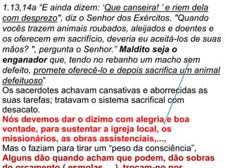 1.13,14a “E ainda dizem: ‘Que canseira! ’ e riem dela
com desprezo", diz o Senhor dos Exércitos. "Quando
vocês trazem animais roubados, aleijados e doentes e
os oferecem em sacrifício, deveria eu aceitá-los de suas
mãos? ", pergunta o Senhor.” Maldito seja o
enganador que, tendo no rebanho um macho sem
defeito, promete oferecê-lo e depois sacrifica um animal
defeituoso”
Os sacerdotes achavam cansativas e aborrecidas as
suas tarefas; tratavam o sistema sacrifical com
desacato.
Nós devemos dar o dízimo com alegria e boa
vontade, para sustentar a igreja local, os
missionários, as obras assistenciais,...,
Mas o faziam para tirar um “peso da consciência”,
Alguns dão quando acham que podem, dão sobras
 