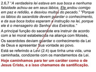 2.6,7 “A verdadeira lei estava em sua boca e nenhuma
falsidade achou-se em seus lábios. Ele andou comigo
em paz e retidão, e desviou muitos do pecado.” "Porque
os lábios do sacerdote devem guardar o conhecimento,
e da sua boca todos esperam a instrução na lei, porque
ele é o mensageiro do Senhor dos Exércitos.”
A principal função do sacerdote era instruir de acordo
com a lei moral estabelecida na aliança com Moisés,
Os sacerdotes deviam guardar o conhecimento da Lei
de Deus e apresentar Sua vontade ao povo.
Está se referindo a Levi (2.4) que tinha uma vida, uma
caminhada, condizente com os mandamentos da Lei.
Hoje caminhamos para ter um caráter como o de
Jesus Cristo, e a isso chamamos de santificação.
 