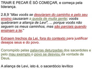 TRAIR E PECAR É SÓ COMEÇAR, e começa pela
liderança.
2.8,9 “Mas vocês se desviaram do caminho e pelo seu
ensino causaram a queda de muita gente; vocês
quebraram a aliança de Levi", ... porque vocês não
seguem os meus caminhos, mas são parciais quando
ensinam a lei.“
Extraem trechos da Lei, fora do contexto para justificar
desejos seus e do povo.
Corrompido pelas palavras deturpadas dos sacerdotes e
pelo mau exemplo o povo se desviou da vontade de
Deus.
A aliança de Levi, isto é, o sacerdócio levítico
 