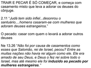 TRAIR E PECAR É SÓ COMEÇAR, e começa com
casamento misto que leva a adorar os deuses do
cônjuge.
2.11 “Judá tem sido infiel...desonrou o
santuário....homens casaram-se com mulheres que
adoram deuses estrangeiros.”
O pecado: casar com quem o levará a adorar outros
deuses
Ne 13.26 “Não foi por causa de casamentos como
esses que Salomão, rei de Israel, pecou? Entre as
muitas nações não havia rei algum como ele. Ele era
amado de seu Deus, e Deus o fez rei sobre todo o
Israel, mas até mesmo ele foi induzido ao pecado por
mulheres estrangeiras.”
 