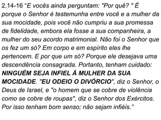 2.14-16 “E vocês ainda perguntam: "Por quê? " É
porque o Senhor é testemunha entre você e a mulher da
sua mocidade, pois você não cumpriu a sua promessa
de fidelidade, embora ela fosse a sua companheira, a
mulher do seu acordo matrimonial. Não foi o Senhor que
os fez um só? Em corpo e em espírito eles lhe
pertencem. E por que um só? Porque ele desejava uma
descendência consagrada. Portanto, tenham cuidado:
NINGUÉM SEJA INFIEL À MULHER DA SUA
MOCIDADE. "EU ODEIO O DIVÓRCIO", diz o Senhor, o
Deus de Israel, e "o homem que se cobre de violência
como se cobre de roupas", diz o Senhor dos Exércitos.
Por isso tenham bom senso; não sejam infiéis.”
 
