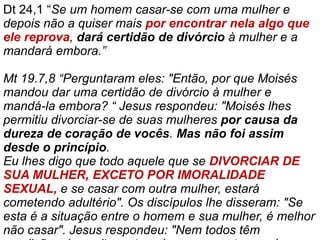 Dt 24,1 “Se um homem casar-se com uma mulher e
depois não a quiser mais por encontrar nela algo que
ele reprova, dará certidão de divórcio à mulher e a
mandará embora.”
Mt 19.7,8 “Perguntaram eles: "Então, por que Moisés
mandou dar uma certidão de divórcio à mulher e
mandá-la embora? “ Jesus respondeu: "Moisés lhes
permitiu divorciar-se de suas mulheres por causa da
dureza de coração de vocês. Mas não foi assim
desde o princípio.
Eu lhes digo que todo aquele que se DIVORCIAR DE
SUA MULHER, EXCETO POR IMORALIDADE
SEXUAL, e se casar com outra mulher, estará
cometendo adultério". Os discípulos lhe disseram: "Se
esta é a situação entre o homem e sua mulher, é melhor
não casar". Jesus respondeu: "Nem todos têm
 