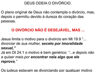 DEUS ODEIA O DIVÓRCIO.
O plano original de Deus não contempla o divórcio, mas,
depois o permitiu devido à dureza do coração das
pessoas.
O DIVÓRCIO NÃO É DESEJÁVEL, MAS ...
Jesus limita o motivo para o divórcio em Mt 19.9 “...
divorciar de sua mulher, exceto por imoralidade
sexual,”
Já em Dt 24.1 o motivo é bem genérico: “...e depois não
a quiser mais por encontrar nela algo que ele
reprova,”
Os judeus estavam se divorciando por qualquer motivo
 