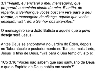 3.1 "Vejam, eu enviarei o meu mensageiro, que
preparará o caminho diante de mim. E então, de
repente, o Senhor que vocês buscam virá para o seu
templo; o mensageiro da aliança, aquele que vocês
desejam, virá", diz o Senhor dos Exércitos.”
O mensageiro será João Batista e aquele que o povo
deseja será Jesus.
Antes Deus se encontrava no Jardim do Éden, depois
no Tabernáculo e posteriormente no Templo, mais tarde,
Jesus o filho de Deus, “virá para o Seu templo”, isto é:
1Co 3.16 “Vocês não sabem que são santuário de Deus
e que o Espírito de Deus habita em vocês?”
 