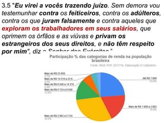 3.5 "Eu virei a vocês trazendo juízo. Sem demora vou
testemunhar contra os feiticeiros, contra os adúlteros,
contra os que juram falsamente e contra aqueles que
exploram os trabalhadores em seus salários, que
oprimem os órfãos e as viúvas e privam os
estrangeiros dos seus direitos, e não têm respeito
por mim", diz o Senhor dos Exércitos.”
 