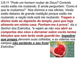 3.8-11 "Pode um homem roubar de Deus? Contudo
vocês estão me roubando. E ainda perguntam: ‘Como é
que te roubamos? ’ Nos dízimos e nas ofertas. Vocês
estão debaixo de grande maldição porque estão me
roubando; a nação toda está me roubando. Tragam o
dízimo todo ao depósito do templo, para que haja
alimento em minha casa. Ponham-me à prova", diz o
Senhor dos Exércitos, "e vejam se não vou abrir as
comportas dos céus e derramar sobre vocês tantas
bênçãos que nem terão onde guardá-las. Impedirei
que pragas devorem suas colheitas, e as videiras nos
campos não perderão o seu fruto", diz o Senhor dos
Exércitos.”
 
