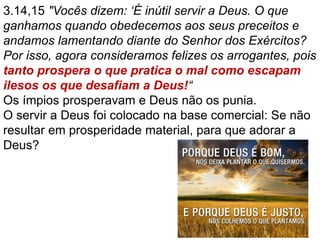 3.14,15 "Vocês dizem: ‘É inútil servir a Deus. O que
ganhamos quando obedecemos aos seus preceitos e
andamos lamentando diante do Senhor dos Exércitos?
Por isso, agora consideramos felizes os arrogantes, pois
tanto prospera o que pratica o mal como escapam
ilesos os que desafiam a Deus!“
Os ímpios prosperavam e Deus não os punia.
O servir a Deus foi colocado na base comercial: Se não
resultar em prosperidade material, para que adorar a
Deus?
 