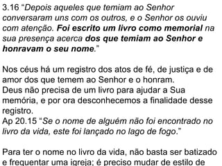 3.16 “Depois aqueles que temiam ao Senhor
conversaram uns com os outros, e o Senhor os ouviu
com atenção. Foi escrito um livro como memorial na
sua presença acerca dos que temiam ao Senhor e
honravam o seu nome.”
Nos céus há um registro dos atos de fé, de justiça e de
amor dos que temem ao Senhor e o honram.
Deus não precisa de um livro para ajudar a Sua
memória, e por ora desconhecemos a finalidade desse
registro.
Ap 20.15 “Se o nome de alguém não foi encontrado no
livro da vida, este foi lançado no lago de fogo.”
Para ter o nome no livro da vida, não basta ser batizado
e frequentar uma igreja; é preciso mudar de estilo de
 