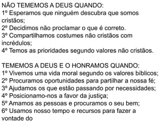 NÃO TEMEMOS A DEUS QUANDO:
1º Esperamos que ninguém descubra que somos
cristãos;
2º Decidimos não proclamar o que é correto.
3º Compartilhamos costumes não cristãos com
incrédulos;
4º Temos as prioridades segundo valores não cristãos.
TEMEMOS A DEUS E O HONRAMOS QUANDO:
1º Vivemos uma vida moral segundo os valores bíblicos;
2º Procuramos oportunidades para partilhar a nossa fé;
3º Ajudamos os que estão passando por necessidades;
4º Posicionamo-nos a favor da justiça;
5º Amamos as pessoas e procuramos o seu bem;
6º Usamos nosso tempo e recursos para fazer a
vontade do
 