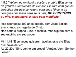 4.5,6 "Vejam, eu enviarei a vocês o profeta Elias antes
do grande e terrível dia do Senhor. Ele fará com que os
corações dos pais se voltem para seus filhos, e os
corações dos filhos para seus pais; DO CONTRÁRIO
eu virei e castigarei a terra com maldição.“
Isso aconteceu 400 anos depois, com João Batista
anunciando a chegada de Cristo.
Não seria o próprio Elias, o tesbita, mas alguém com o
seu espírito e o seu poder.
Mt 11.14 “E se vocês quiserem aceitar, este é o Elias
que havia de vir.”
Ap 22.20b “Sim, venho em breve! " Amém. Vem, Senhor
Jesus!”
 