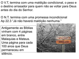 O V.T, termina com uma maldição condicional, o peso e
o destino arrasador para quem não se voltar para Deus
antes do dia do Senhor.
O N.T. termina com uma promessa incondicional
Ap 22.3 “Já não haverá maldição nenhuma.”
Antigamente as Bíblias
vinham com 4 páginas
em branco, entre
Malaquias e Mateus.
Uma página para cada
100 anos que Deus
permaneceu em
silêncio.
 