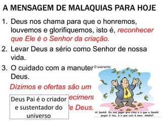 A MENSAGEM DE MALAQUIAS PARA HOJE
1. Deus nos chama para que o honremos,
louvemos e glorifiquemos, isto é, reconhecer
que Ele é o Senhor da criação.
2. Levar Deus a sério como Senhor de nossa
vida.
3. O cuidado com a manutenção da obra de
Deus.
Dízimos e ofertas são um
aspecto do reconhecimento
de que tudo vem de Deus.
 