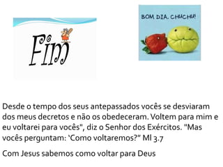Desde o tempo dos seus antepassados vocês se desviaram
dos meus decretos e não os obedeceram.Voltem para mim e
eu voltarei para vocês", diz o Senhor dos Exércitos. "Mas
vocês perguntam: ‘Como voltaremos?” Ml 3.7
Com Jesus sabemos como voltar para Deus
 