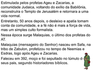Estimulada pelos profetas Ageu e Zacarias, a
comunidade Judaica, voltando do exílio da Babilônia,
reconstruíra o Templo de Jerusalém e retornara a uma
vida normal.
Entretanto, 50 anos depois, o desleixo e apatia tomam
conta da comunidade, e a fé não é mais a força de vida,
mas um simples culto formalista.
Nessa época surge Malaquias, o último dos profetas do
AT.
Malaquias (mensageiro do Senhor) nasceu em Safa, na
tribo de Zabulon, profetizou no tempo de Neemias e
Esdras, logo após Ageu e Zacarias.
Faleceu em 392, moço e foi sepultado no túmulo dos
seus pais, segundo historiadores bíblicos.
 