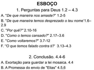 ESBOÇO
1. Perguntas para Deus 1.2 – 4.3
A. "De que maneira nos amaste?” 1.2-5
B. "De que maneira temos desprezado o teu nome’1.6–
2.9
C. "Por quê?" 2.10-16
D. "Como o temos cansado?" 2.17–3.6
E. "Como voltaremos?" 3.7-12
F. ''O que temos falado contra ti?’ 3.13–4.3
2. Conclusão. 4.4-6
A. Exortação para guardar a lei mosaica. 4.4
B. A Promessa do envio de "Elias" 4.5,6
 