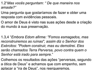 1.2“Mas vocês perguntam: “ De que maneira nos
amaste?”
Uma pergunta que gostaríamos de fazer e obter uma
resposta com evidências pessoais.
O amor de Deus é visto nas suas ações desde a criação
do mundo à sua preservação.
1.3,4 “Embora Edom afirme: "Fomos esmagados, mas
reconstruiremos as ruínas", assim diz o Senhor dos
Exércitos: "Podem construir, mas eu demolirei. Eles
serão chamados Terra Perversa, povo contra quem o
Senhor está irado para sempre.”
Colhemos os resultados das ações “perversas, segundo
a ótica de Deus” e achamos que com empenho, sem
aplacar a “ira de Deus”, nos reergueremos.
 