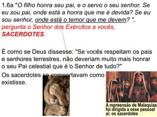 1.6a "O filho honra seu pai, e o servo o seu senhor. Se
eu sou pai, onde está a honra que me é devida? Se eu
sou senhor, onde está o temor que me devem? ",
pergunta o Senhor dos Exércitos a vocês,
SACERDOTES.
É como se Deus dissesse: "Se vocês respeitam os pais
e senhores terrestres, não deveriam muito mais honrar
o seu Pai celestial que é o Senhor de tudo?"
Os sacerdotes se comportavam como se Deus não
existisse.
 