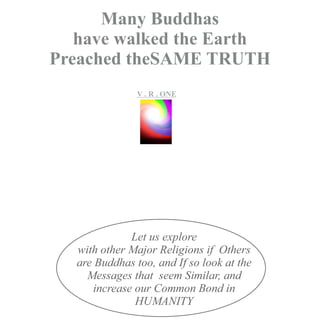 V . R . ONE
Let us explore
with other Major Religions if Others
are Buddhas too, and If so look at the
Messages that seem Similar, and
increase our Common Bond in
HUMANITY
Many Buddhas
have walked the Earth
Preached theSAME TRUTH
VR..O
n
e
 