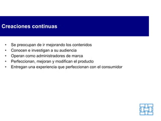 Creaciones continuas Se preocupan de ir mejorando los contenidos Conocen e investigan a su audiencia Operan como administradores de marca Perfeccionan, mejoran y modifican el producto Entregan una experiencia que perfeccionan con el consumidor 