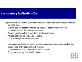 Los costos y la distribución La producción de medios puede ser diferenciada si opera con costos unitarios o costos fijos: El éxito con los costos unitarios es alcanzar economías de escala Libros, DVDs, CDs, revistas, periódicos Tienen una forma física que debe ser transportado Agrega costos adicionales de logística Almacenaje, transporte, minoristas Los costos variables no tienen mucho impacto en medios con costos fijos Experiencia entregada, calidad, marcas Películas de cine, programación de TV, Internet En general no hay distribución física 