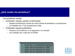 ¿Qué venden los periódicos? Los periódicos venden: Contenido: noticias, opinión e información Ingresos económicos a través de venta unitaria de periódicos o suscripciones La unidades son: nº de suscripciones, tiraje Publicidad: espacio publicitario Acceso a una audiencia, a un segmento a un mercado Las unidades son: costo por mil (CPM) En EE.UU., la publicidad aportaba: 50% de los ingresos en 1880 66% de los ingresos en 1910 80% de los ingresos en   2000 